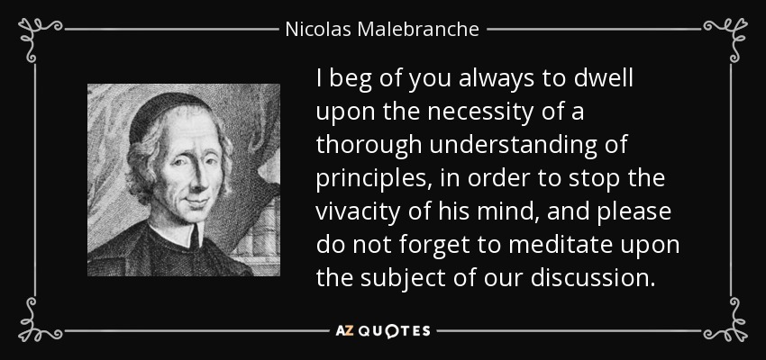 I beg of you always to dwell upon the necessity of a thorough understanding of principles, in order to stop the vivacity of his mind, and please do not forget to meditate upon the subject of our discussion. - Nicolas Malebranche