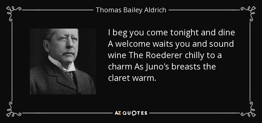 I beg you come tonight and dine A welcome waits you and sound wine The Roederer chilly to a charm As Juno's breasts the claret warm. - Thomas Bailey Aldrich