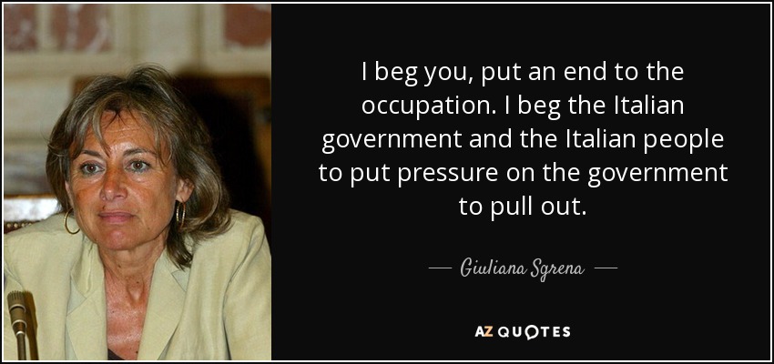 I beg you, put an end to the occupation. I beg the Italian government and the Italian people to put pressure on the government to pull out. - Giuliana Sgrena