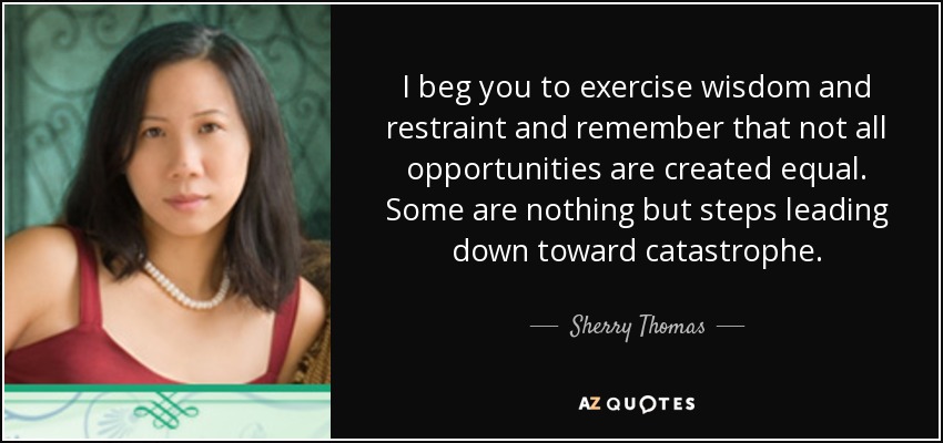 I beg you to exercise wisdom and restraint and remember that not all opportunities are created equal. Some are nothing but steps leading down toward catastrophe. - Sherry Thomas