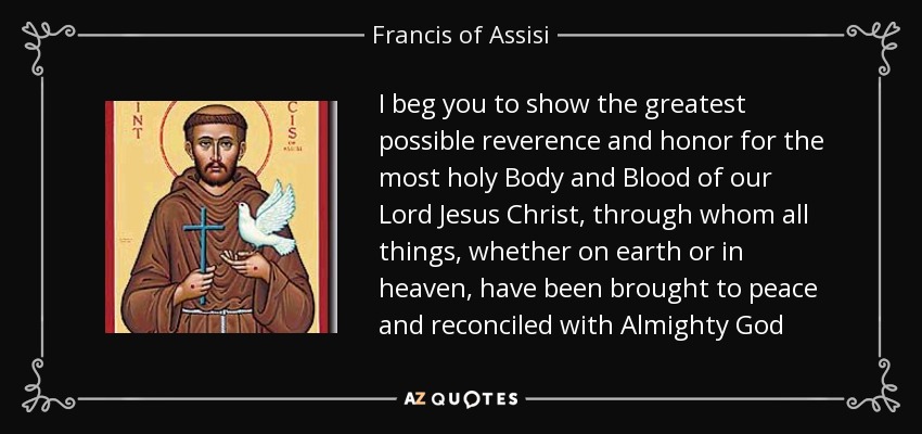 I beg you to show the greatest possible reverence and honor for the most holy Body and Blood of our Lord Jesus Christ, through whom all things, whether on earth or in heaven, have been brought to peace and reconciled with Almighty God - Francis of Assisi