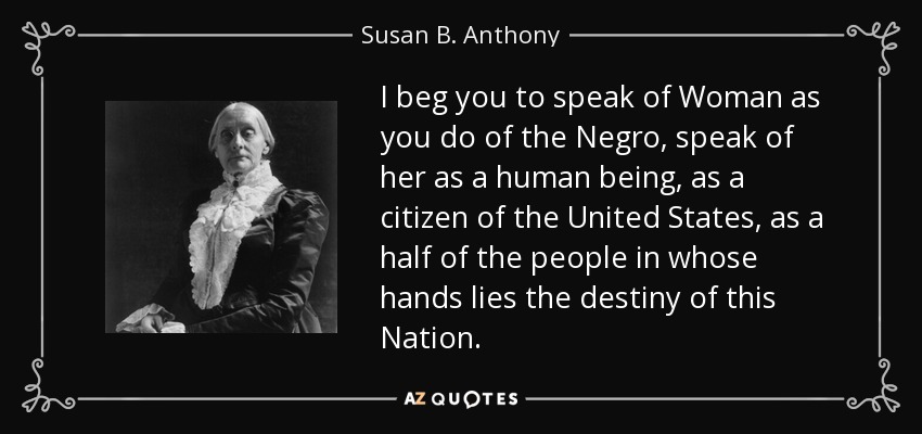 I beg you to speak of Woman as you do of the Negro, speak of her as a human being, as a citizen of the United States, as a half of the people in whose hands lies the destiny of this Nation. - Susan B. Anthony