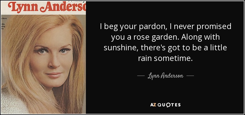 I beg your pardon, I never promised you a rose garden. Along with sunshine, there's got to be a little rain sometime. - Lynn Anderson