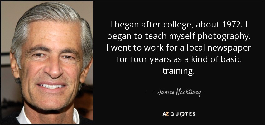 I began after college, about 1972. I began to teach myself photography. I went to work for a local newspaper for four years as a kind of basic training. - James Nachtwey
