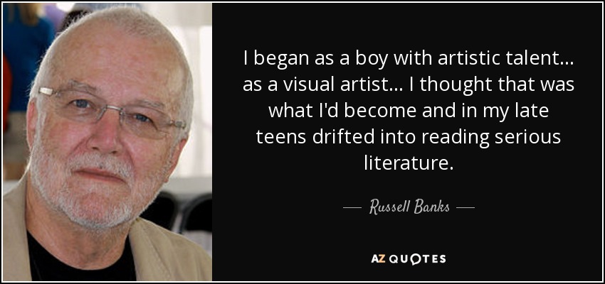 I began as a boy with artistic talent... as a visual artist... I thought that was what I'd become and in my late teens drifted into reading serious literature. - Russell Banks