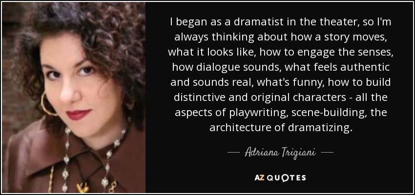 I began as a dramatist in the theater, so I'm always thinking about how a story moves, what it looks like, how to engage the senses, how dialogue sounds, what feels authentic and sounds real, what's funny, how to build distinctive and original characters - all the aspects of playwriting, scene-building, the architecture of dramatizing. - Adriana Trigiani