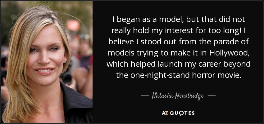 I began as a model, but that did not really hold my interest for too long! I believe I stood out from the parade of models trying to make it in Hollywood, which helped launch my career beyond the one-night-stand horror movie. - Natasha Henstridge