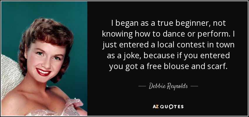 I began as a true beginner, not knowing how to dance or perform. I just entered a local contest in town as a joke, because if you entered you got a free blouse and scarf. - Debbie Reynolds
