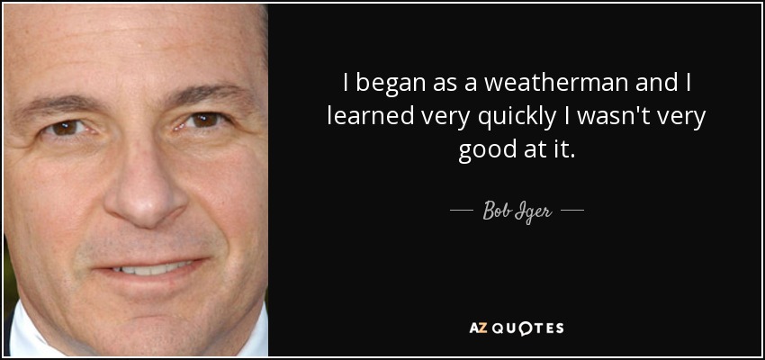 I began as a weatherman and I learned very quickly I wasn't very good at it. - Bob Iger