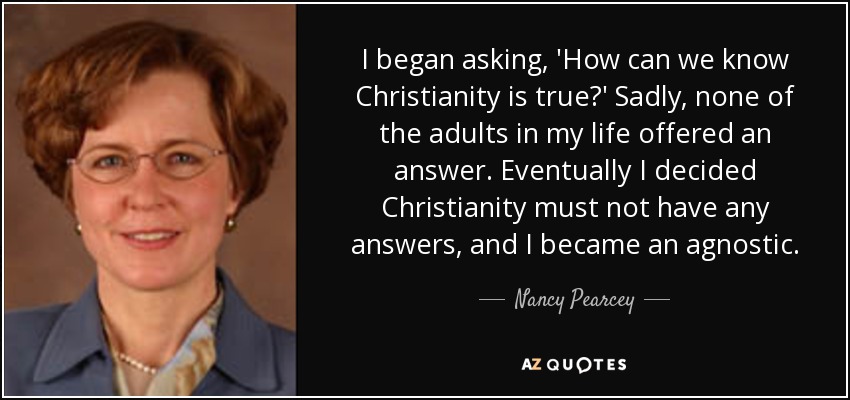 I began asking, 'How can we know Christianity is true?' Sadly, none of the adults in my life offered an answer. Eventually I decided Christianity must not have any answers, and I became an agnostic. - Nancy Pearcey
