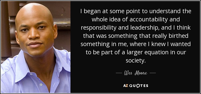 I began at some point to understand the whole idea of accountability and responsibility and leadership, and I think that was something that really birthed something in me, where I knew I wanted to be part of a larger equation in our society. - Wes  Moore