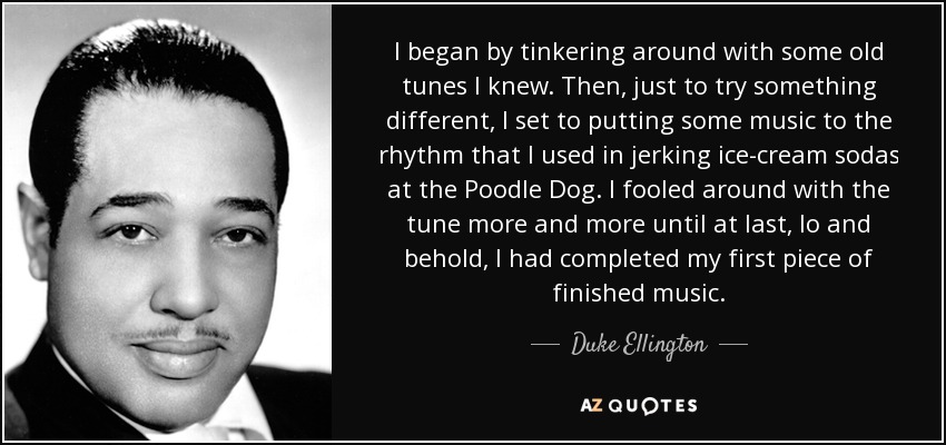 I began by tinkering around with some old tunes I knew. Then, just to try something different, I set to putting some music to the rhythm that I used in jerking ice-cream sodas at the Poodle Dog. I fooled around with the tune more and more until at last, lo and behold, I had completed my first piece of finished music. - Duke Ellington