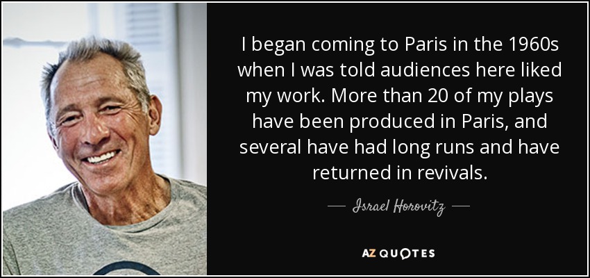 I began coming to Paris in the 1960s when I was told audiences here liked my work. More than 20 of my plays have been produced in Paris, and several have had long runs and have returned in revivals. - Israel Horovitz