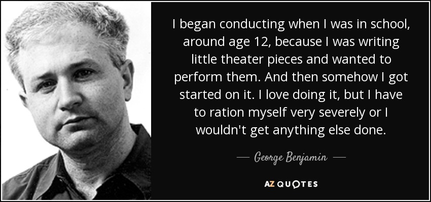 I began conducting when I was in school, around age 12, because I was writing little theater pieces and wanted to perform them. And then somehow I got started on it. I love doing it, but I have to ration myself very severely or I wouldn't get anything else done. - George Benjamin