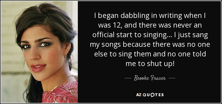 I began dabbling in writing when I was 12, and there was never an official start to singing... I just sang my songs because there was no one else to sing them and no one told me to shut up! - Brooke Fraser