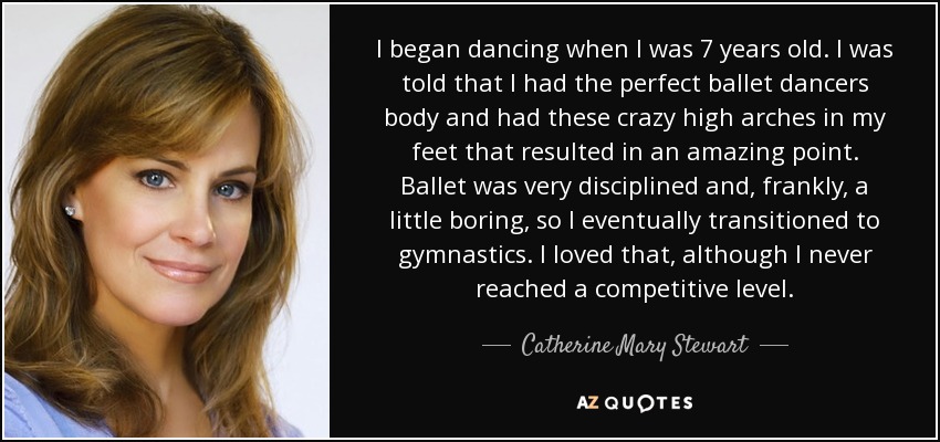 I began dancing when I was 7 years old. I was told that I had the perfect ballet dancers body and had these crazy high arches in my feet that resulted in an amazing point. Ballet was very disciplined and, frankly, a little boring, so I eventually transitioned to gymnastics. I loved that, although I never reached a competitive level. - Catherine Mary Stewart