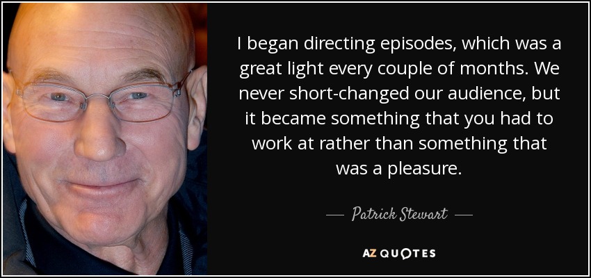 I began directing episodes, which was a great light every couple of months. We never short-changed our audience, but it became something that you had to work at rather than something that was a pleasure. - Patrick Stewart