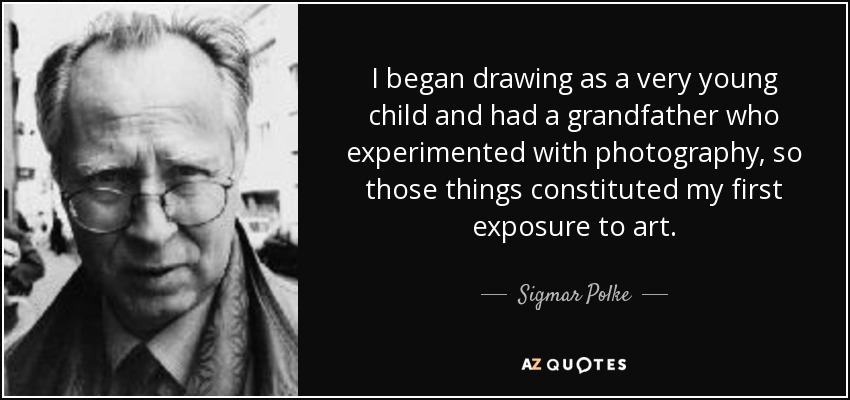 I began drawing as a very young child and had a grandfather who experimented with photography, so those things constituted my first exposure to art. - Sigmar Polke