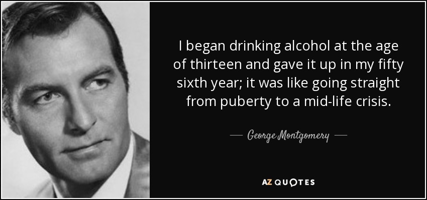 I began drinking alcohol at the age of thirteen and gave it up in my fifty sixth year; it was like going straight from puberty to a mid-life crisis. - George Montgomery