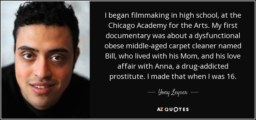 I began filmmaking in high school, at the Chicago Academy for the Arts. My first documentary was about a dysfunctional obese middle-aged carpet cleaner named Bill, who lived with his Mom, and his love affair with Anna, a drug-addicted prostitute. I made that when I was 16. - Yony Leyser