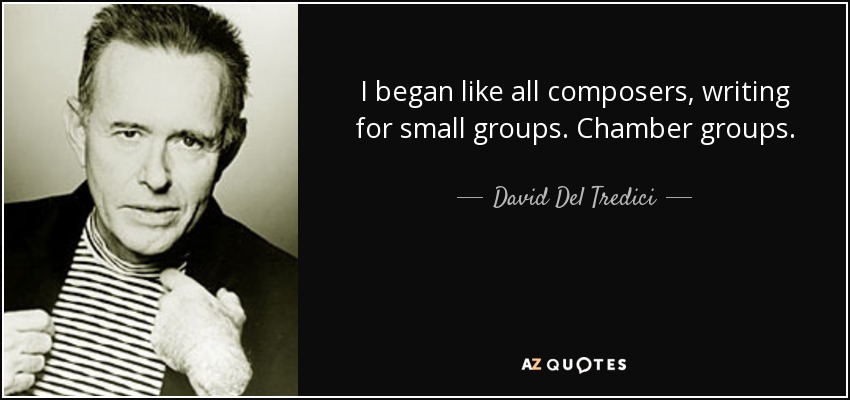 I began like all composers, writing for small groups. Chamber groups. - David Del Tredici