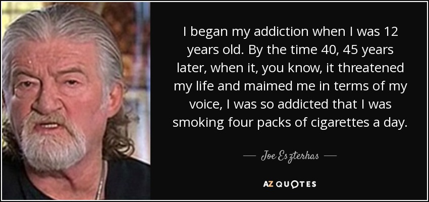 I began my addiction when I was 12 years old. By the time 40, 45 years later, when it, you know, it threatened my life and maimed me in terms of my voice, I was so addicted that I was smoking four packs of cigarettes a day. - Joe Eszterhas