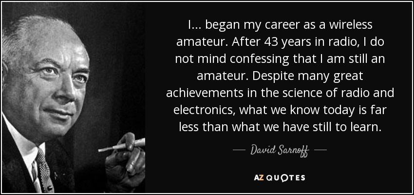 I ... began my career as a wireless amateur. After 43 years in radio, I do not mind confessing that I am still an amateur. Despite many great achievements in the science of radio and electronics, what we know today is far less than what we have still to learn. - David Sarnoff