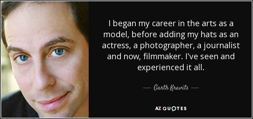 I began my career in the arts as a model, before adding my hats as an actress, a photographer, a journalist and now, filmmaker. I've seen and experienced it all. - Garth Kravits