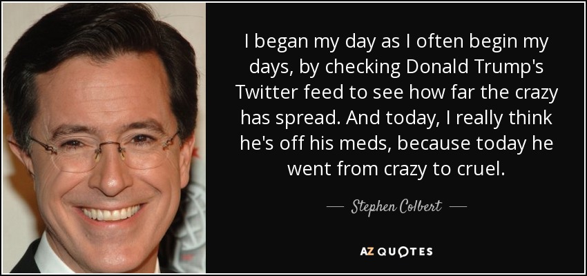 I began my day as I often begin my days, by checking Donald Trump's Twitter feed to see how far the crazy has spread. And today, I really think he's off his meds, because today he went from crazy to cruel. - Stephen Colbert