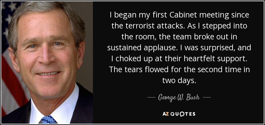 I began my first Cabinet meeting since the terrorist attacks. As I stepped into the room, the team broke out in sustained applause. I was surprised, and I choked up at their heartfelt support. The tears flowed for the second time in two days. - George W. Bush