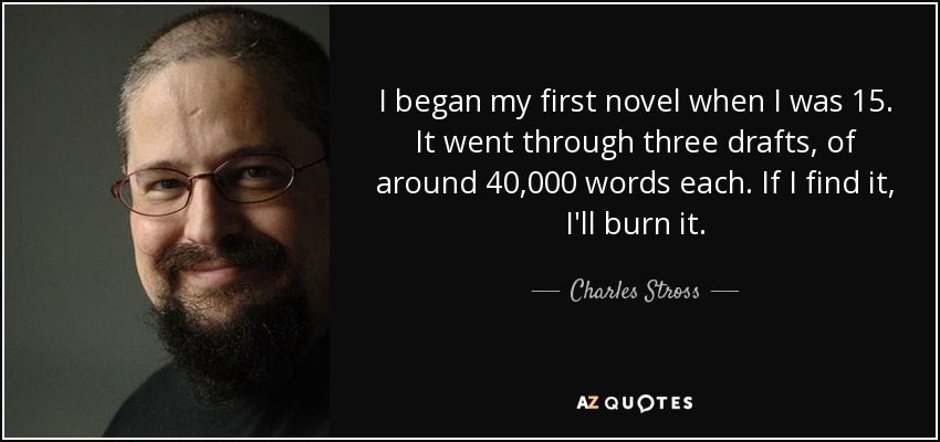 I began my first novel when I was 15. It went through three drafts, of around 40,000 words each. If I find it, I'll burn it. - Charles Stross