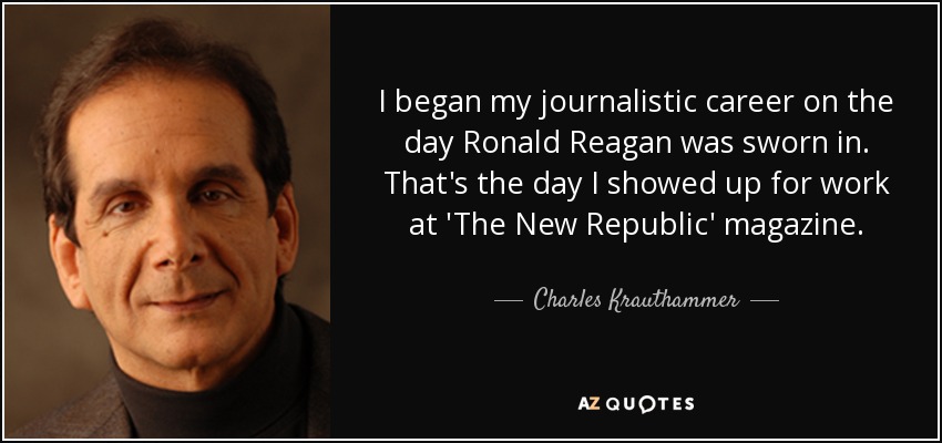 I began my journalistic career on the day Ronald Reagan was sworn in. That's the day I showed up for work at 'The New Republic' magazine. - Charles Krauthammer