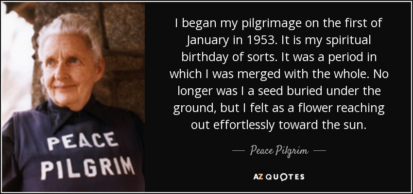 I began my pilgrimage on the first of January in 1953. It is my spiritual birthday of sorts. It was a period in which I was merged with the whole. No longer was I a seed buried under the ground, but I felt as a flower reaching out effortlessly toward the sun. - Peace Pilgrim