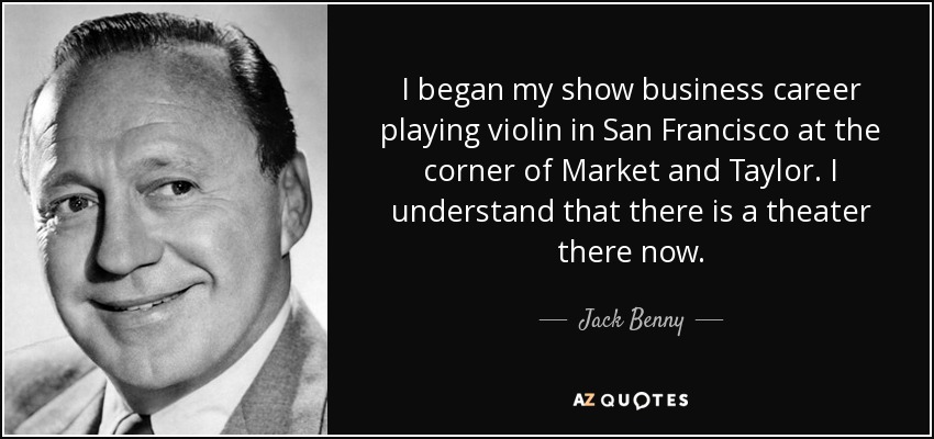 I began my show business career playing violin in San Francisco at the corner of Market and Taylor. I understand that there is a theater there now. - Jack Benny