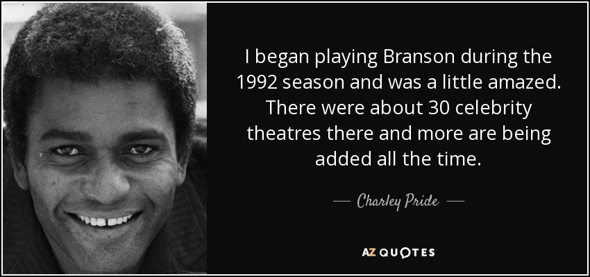I began playing Branson during the 1992 season and was a little amazed. There were about 30 celebrity theatres there and more are being added all the time. - Charley Pride