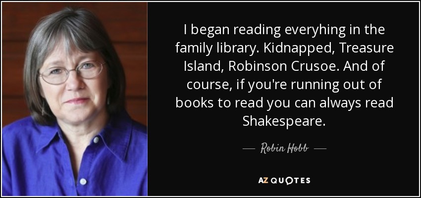 I began reading everyhing in the family library. Kidnapped, Treasure Island, Robinson Crusoe. And of course, if you're running out of books to read you can always read Shakespeare. - Robin Hobb