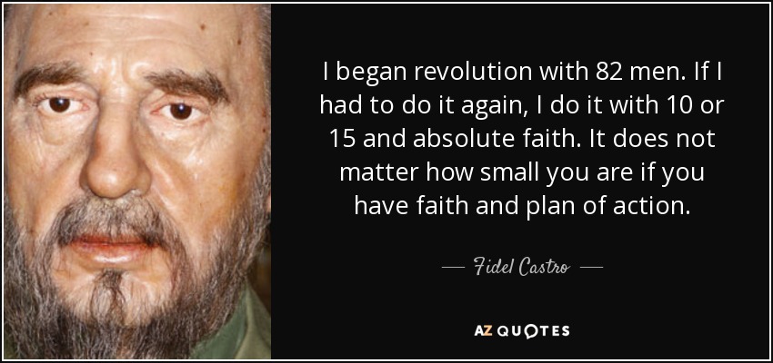 I began revolution with 82 men. If I had to do it again, I do it with 10 or 15 and absolute faith. It does not matter how small you are if you have faith and plan of action. - Fidel Castro
