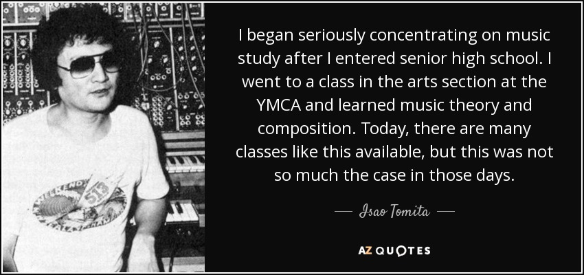 I began seriously concentrating on music study after I entered senior high school. I went to a class in the arts section at the YMCA and learned music theory and composition. Today, there are many classes like this available, but this was not so much the case in those days. - Isao Tomita