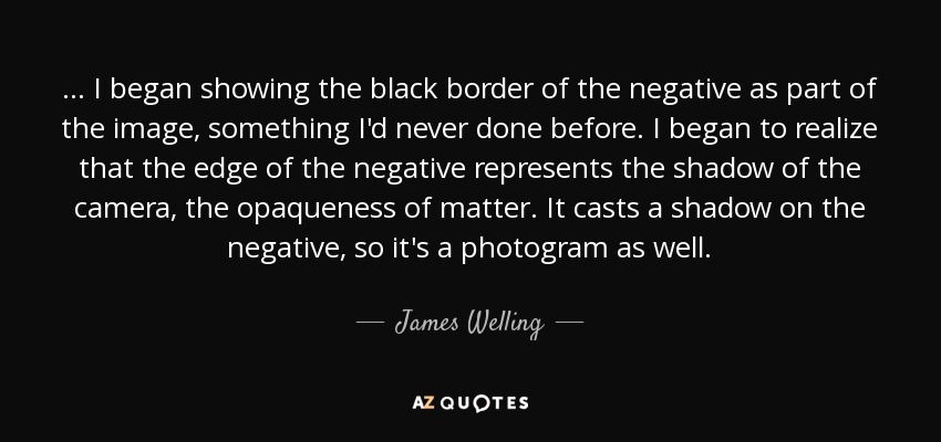... I began showing the black border of the negative as part of the image, something I'd never done before. I began to realize that the edge of the negative represents the shadow of the camera, the opaqueness of matter. It casts a shadow on the negative, so it's a photogram as well. - James Welling