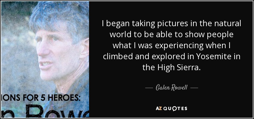 I began taking pictures in the natural world to be able to show people what I was experiencing when I climbed and explored in Yosemite in the High Sierra. - Galen Rowell