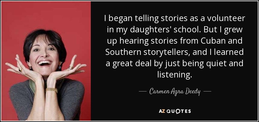I began telling stories as a volunteer in my daughters' school. But I grew up hearing stories from Cuban and Southern storytellers, and I learned a great deal by just being quiet and listening. - Carmen Agra Deedy