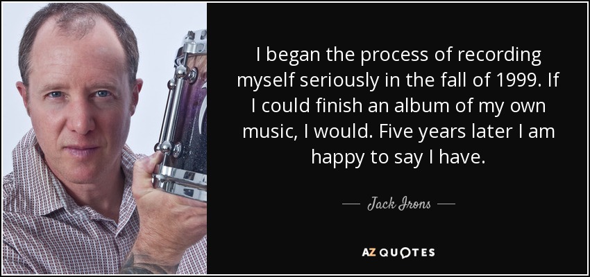 I began the process of recording myself seriously in the fall of 1999. If I could finish an album of my own music, I would. Five years later I am happy to say I have. - Jack Irons