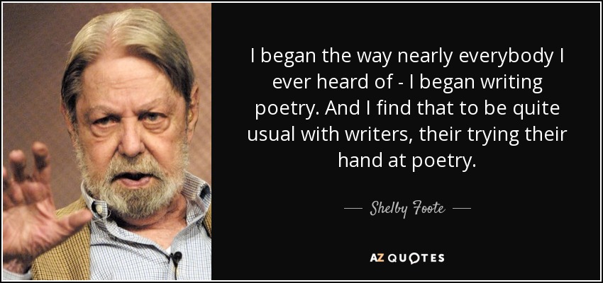 I began the way nearly everybody I ever heard of - I began writing poetry. And I find that to be quite usual with writers, their trying their hand at poetry. - Shelby Foote