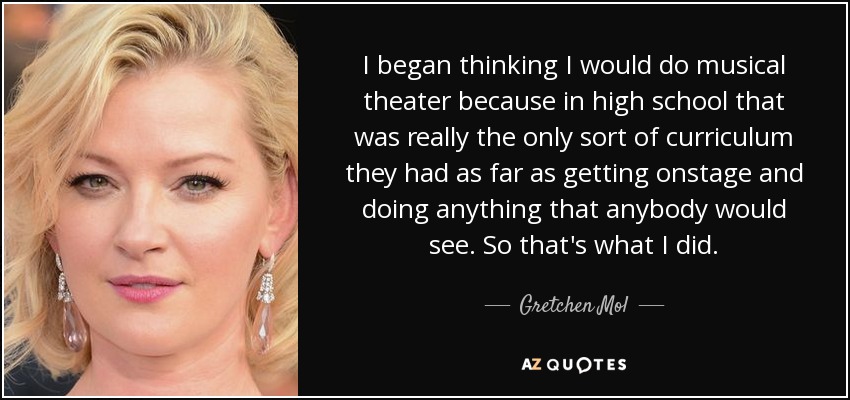 I began thinking I would do musical theater because in high school that was really the only sort of curriculum they had as far as getting onstage and doing anything that anybody would see. So that's what I did. - Gretchen Mol