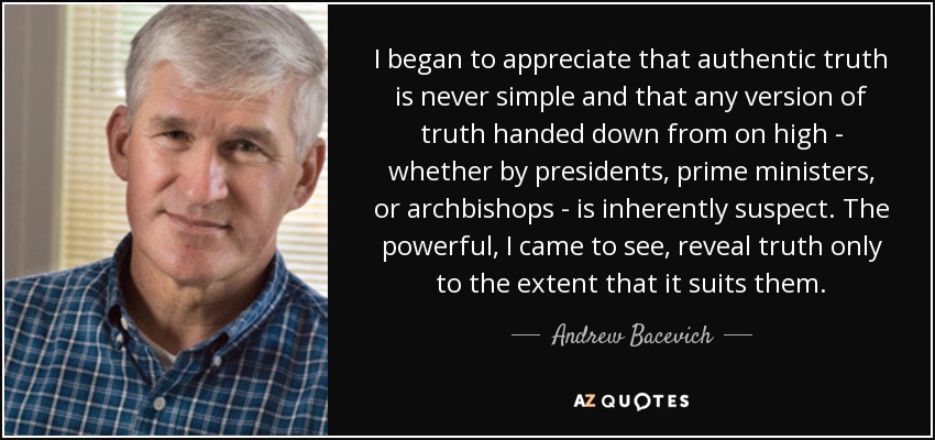I began to appreciate that authentic truth is never simple and that any version of truth handed down from on high - whether by presidents, prime ministers, or archbishops - is inherently suspect. The powerful, I came to see, reveal truth only to the extent that it suits them. - Andrew Bacevich