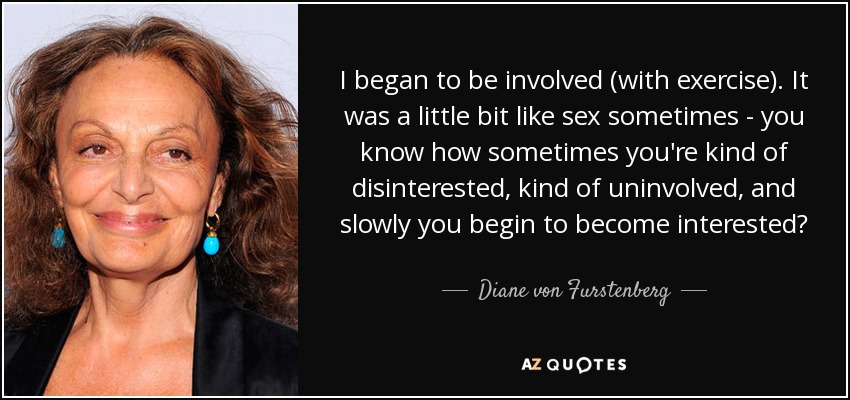 I began to be involved (with exercise). It was a little bit like sex sometimes - you know how sometimes you're kind of disinterested, kind of uninvolved, and slowly you begin to become interested? - Diane von Furstenberg