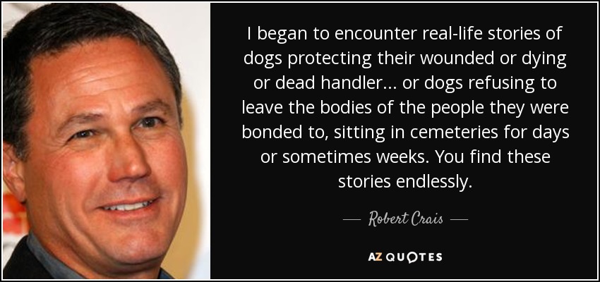 I began to encounter real-life stories of dogs protecting their wounded or dying or dead handler... or dogs refusing to leave the bodies of the people they were bonded to, sitting in cemeteries for days or sometimes weeks. You find these stories endlessly. - Robert Crais