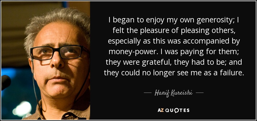 I began to enjoy my own generosity; I felt the pleasure of pleasing others, especially as this was accompanied by money-power. I was paying for them; they were grateful, they had to be; and they could no longer see me as a failure. - Hanif Kureishi