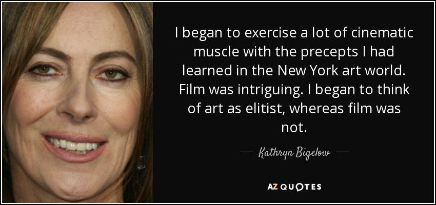 I began to exercise a lot of cinematic muscle with the precepts I had learned in the New York art world. Film was intriguing. I began to think of art as elitist, whereas film was not. - Kathryn Bigelow