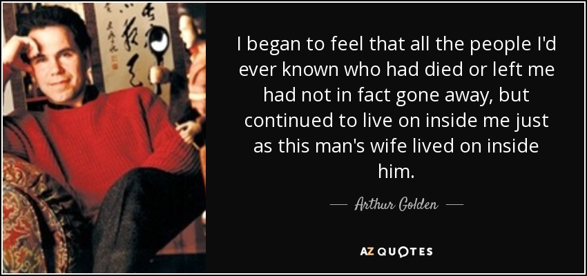 I began to feel that all the people I'd ever known who had died or left me had not in fact gone away, but continued to live on inside me just as this man's wife lived on inside him. - Arthur Golden